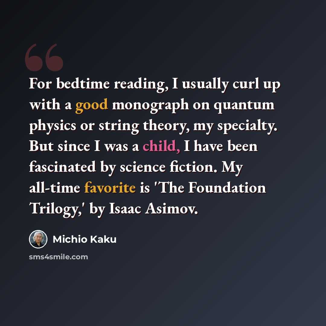 “For bedtime reading, I usually curl up with a good monograph on quantum physics or string theory, my specialty. But since I was a child, I have been fascinated by science fiction. My all-time favorite is 'The Foundation Trilogy,' by Isaac Asimov.” quote by Michio Kaku