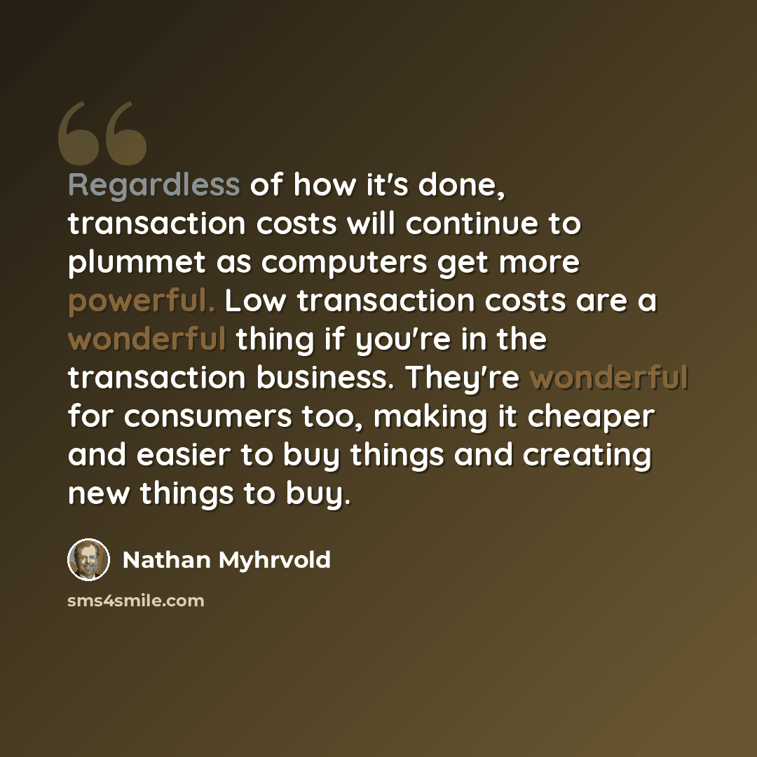 “Regardless of how it's done, transaction costs will continue to plummet as computers get more powerful. Low transaction costs are a wonderful thing if you're in the transaction business. They're wonderful for consumers too, making it cheaper and easier to buy things and creating new things to buy.” quote by Nathan Myhrvold