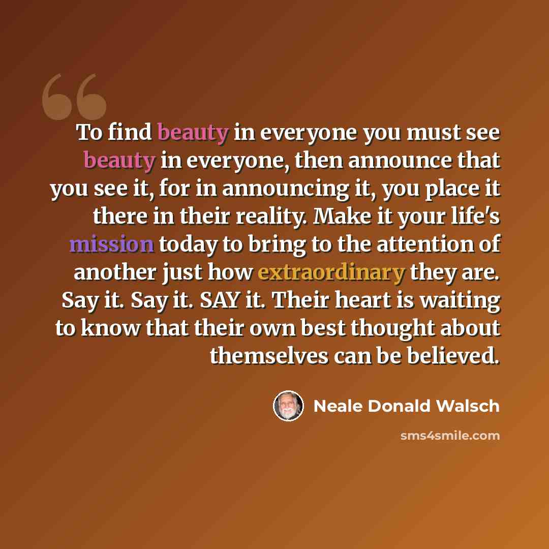 “To find beauty in everyone you must see beauty in everyone, then announce that you see it, for in announcing it, you place it there in their reality. Make it your life's mission today to bring to the attention of another just how extraordinary they are. Say it. Say it. SAY it. Their heart is…” quote by Neale Donald Walsch