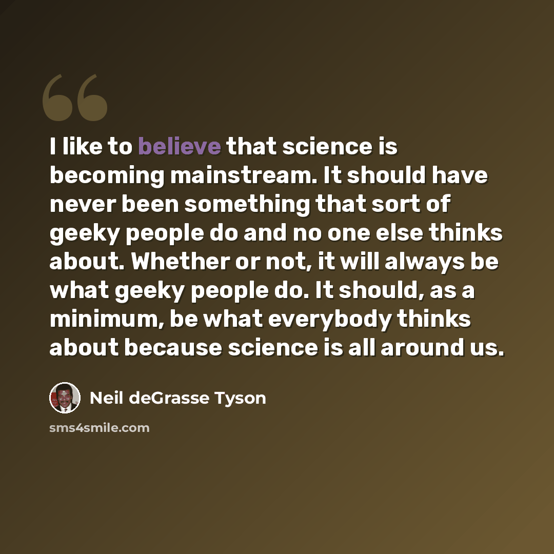 “I like to believe that science is becoming mainstream. It should have never been something that sort of geeky people do and no one else thinks about. Whether or not, it will always be what geeky people do. It should, as a minimum, be what everybody thinks about because science is all around us.” quote by Neil deGrasse Tyson