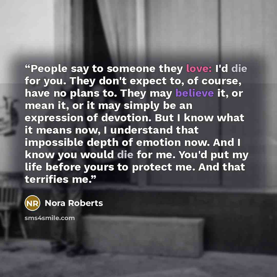 “People say to someone they love: I'd die for you. They don't expect to, of course, have no plans to. They may believe it, or mean it, or it may simply be an expression of devotion. But I know what it means now, I understand that impossible depth of emotion now. And I know you would die for me…” quote by Nora Roberts