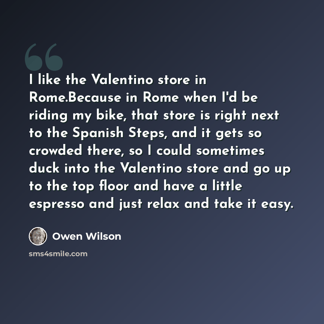 “I like the Valentino store in Rome.Because in Rome when I'd be riding my bike, that store is right next to the Spanish Steps, and it gets so crowded there, so I could sometimes duck into the Valentino store and go up to the top floor and have a little espresso and just relax and take it easy.” quote by Owen Wilson
