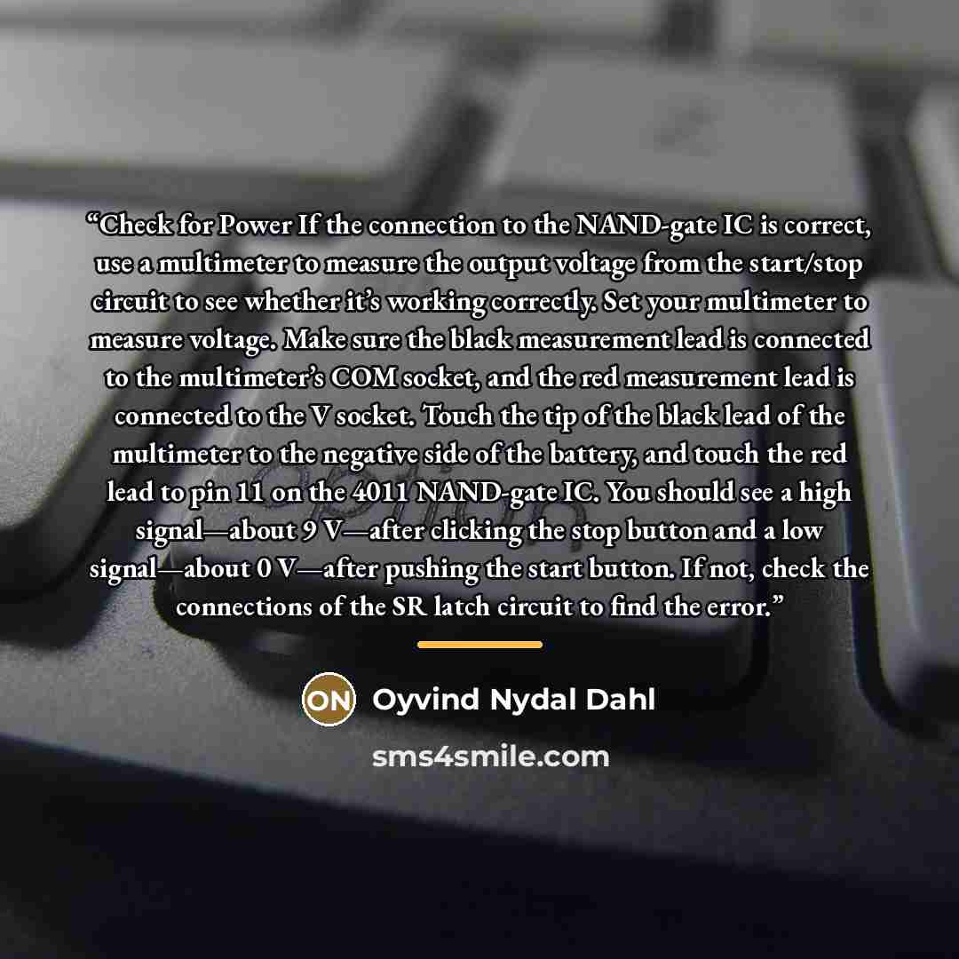 “Check for Power If the connection to the NAND-gate IC is correct, use a multimeter to measure the output voltage from the start/stop circuit to see whether it’s working correctly. Set your multimeter to measure voltage. Make sure the black measurement lead is connected to the multimeter’s COM…” quote by Oyvind Nydal Dahl