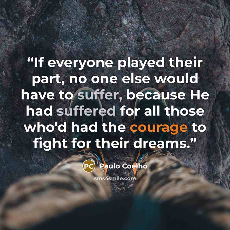 “If everyone played their part, no one else would have to suffer, because He had suffered for all those who'd had the courage to fight for their dreams.” quote by Paulo Coelho