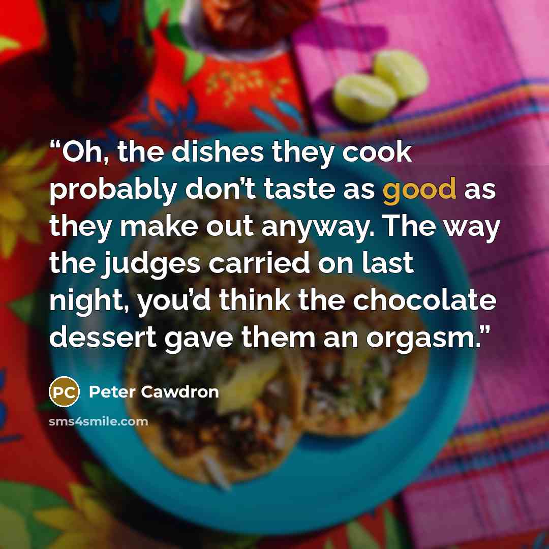 “Oh, the dishes they cook probably don’t taste as good as they make out anyway. The way the judges carried on last night, you’d think the chocolate dessert gave them an orgasm.” quote by Peter Cawdron