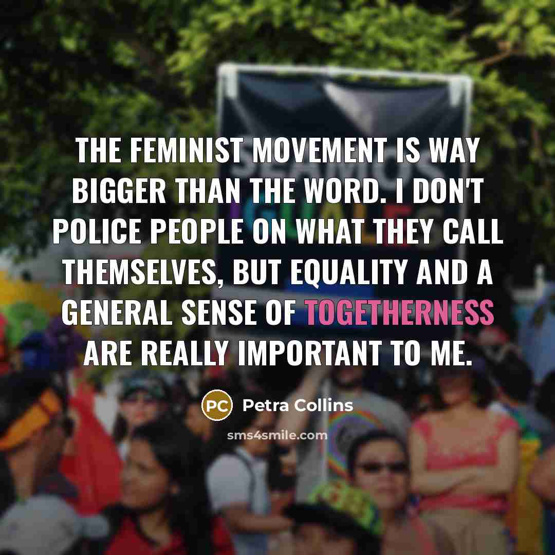 “The feminist movement is way bigger than the word. I don't police people on what they call themselves, but equality and a general sense of togetherness are really important to me.” quote by Petra Collins