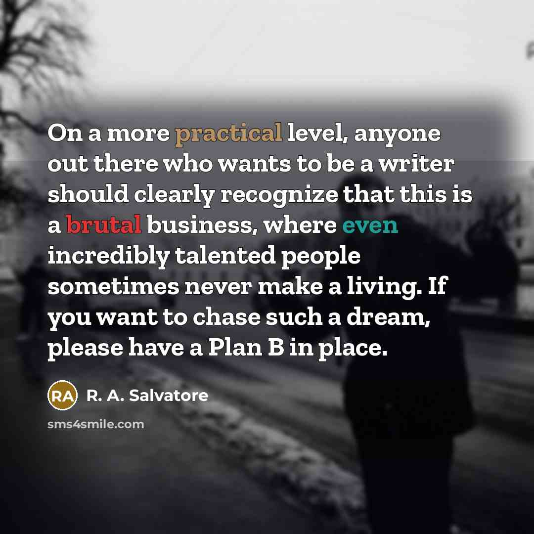 “On a more practical level, anyone out there who wants to be a writer should clearly recognize that this is a brutal business, where even incredibly talented people sometimes never make a living. If you want to chase such a dream, please have a Plan B in place.” quote by R. A. Salvatore