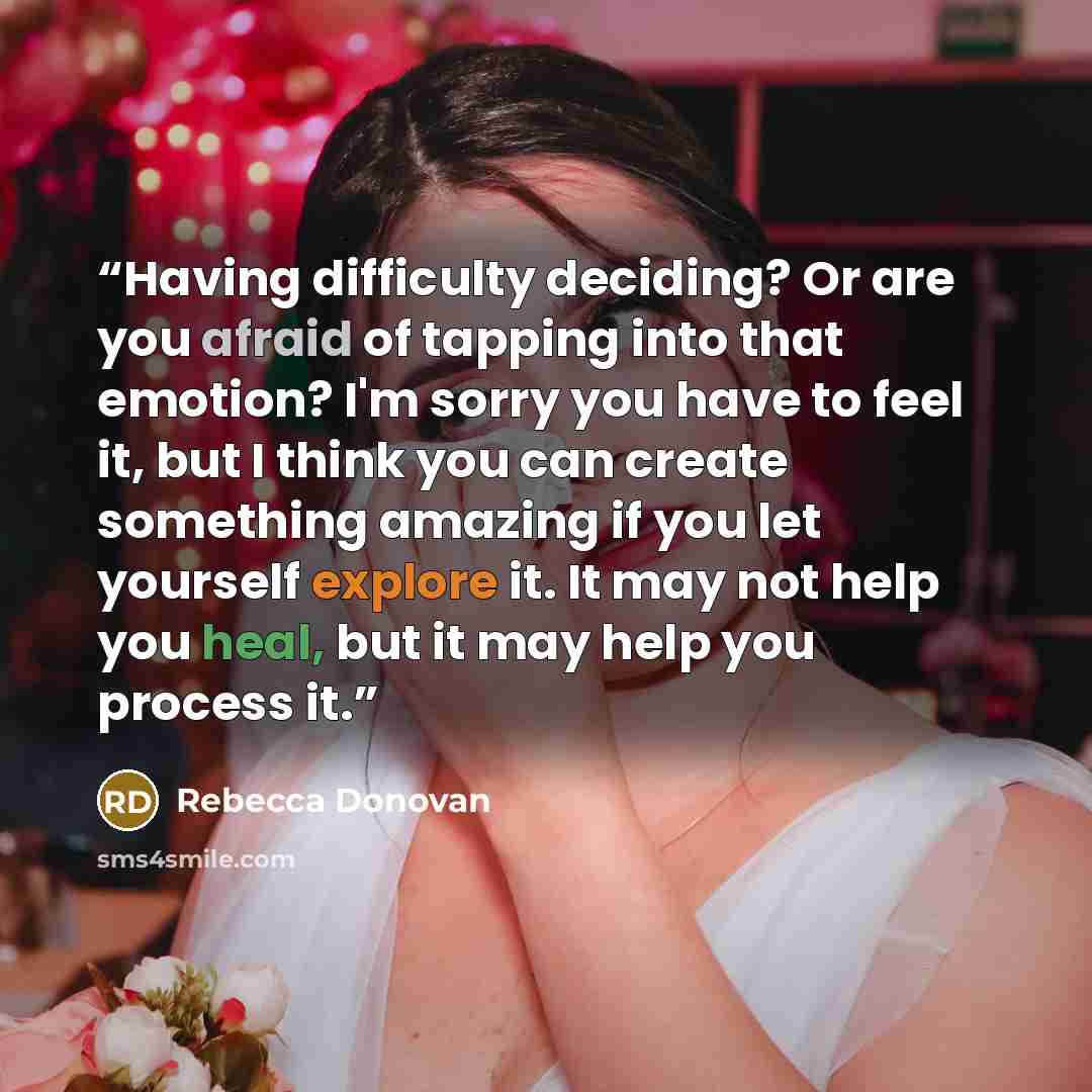 “Having difficulty deciding? Or are you afraid of tapping into that emotion? I'm sorry you have to feel it, but I think you can create something amazing if you let yourself explore it. It may not help you heal, but it may help you process it.” quote by Rebecca Donovan