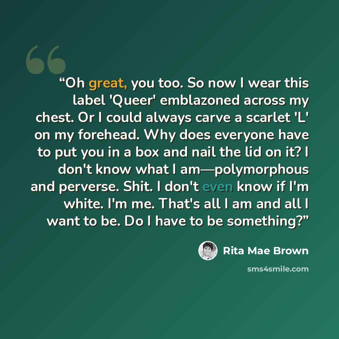 “Oh great, you too. So now I wear this label 'Queer' emblazoned across my chest. Or I could always carve a scarlet 'L' on my forehead. Why does everyone have to put you in a box and nail the lid on it? I don't know what I am—polymorphous and perverse. Shit. I don't even know if I'm white. I'm me…” quote by Rita Mae Brown