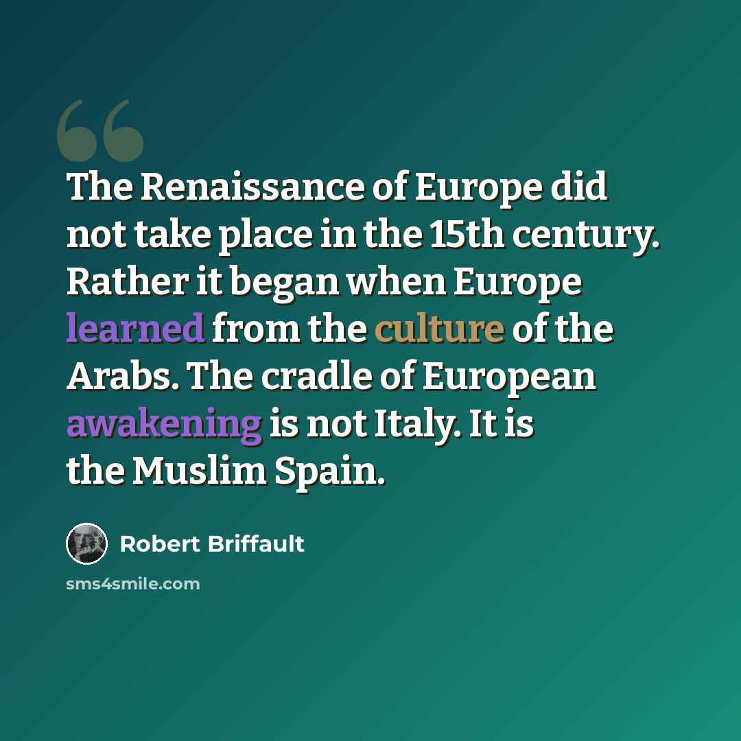 “The Renaissance of Europe did not take place in the 15th century. Rather it began when Europe learned from the culture of the Arabs. The cradle of European awakening is not Italy. It is the Muslim Spain.” quote by Robert Briffault