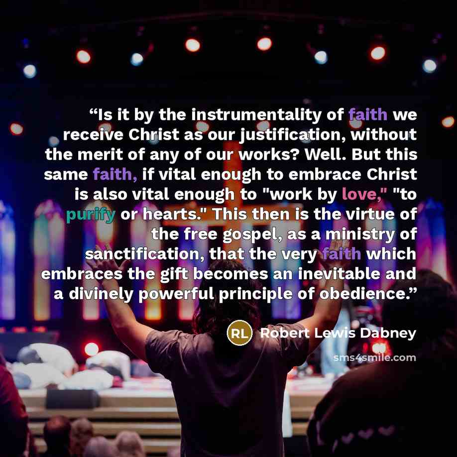 “Is it by the instrumentality of faith we receive Christ as our justification, without the merit of any of our works? Well. But this same faith, if vital enough to embrace Christ is also vital enough to "work by love," "to purify or hearts." This then is the virtue of the free gospel, as a ministry…” quote by Robert Lewis Dabney
