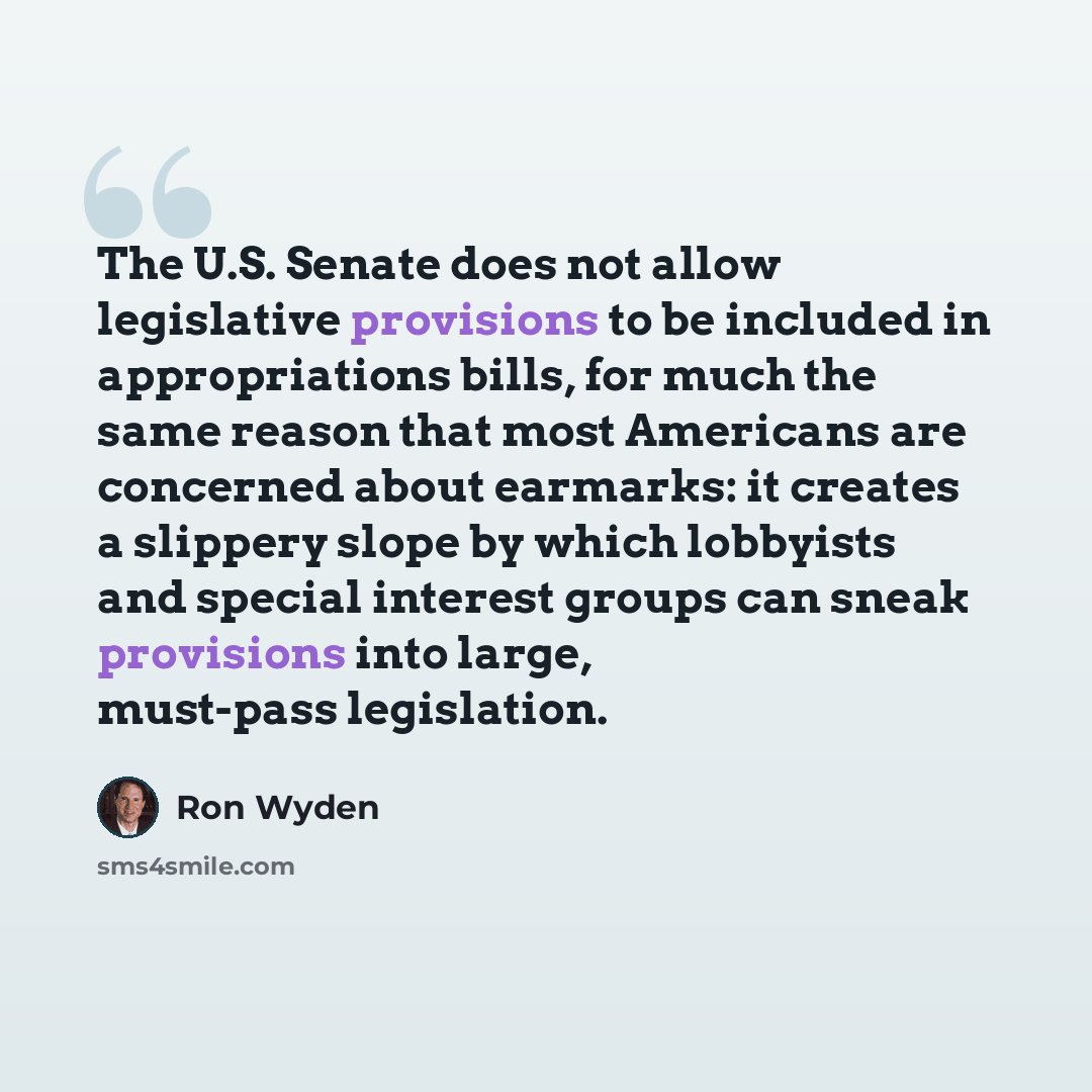 “The U.S. Senate does not allow legislative provisions to be included in appropriations bills, for much the same reason that most Americans are concerned about earmarks: it creates a slippery slope by which lobbyists and special interest groups can sneak provisions into large, must-pass legislation.” quote by Ron Wyden