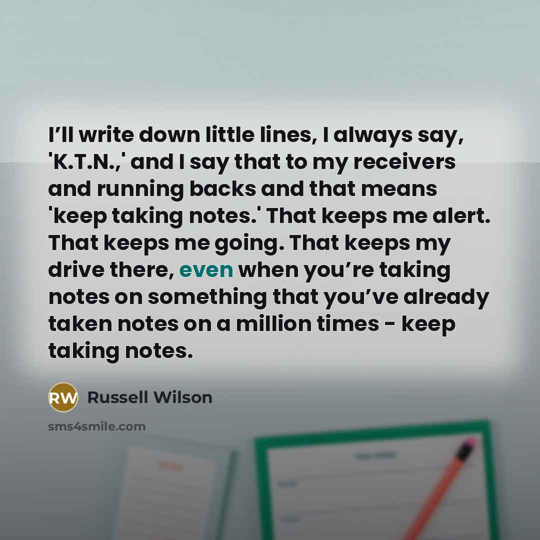 “I’ll write down little lines, I always say, 'K.T.N.,' and I say that to my receivers and running backs and that means 'keep taking notes.' That keeps me alert. That keeps me going. That keeps my drive there, even when you’re taking notes on something that you’ve already taken notes on a million…” quote by Russell Wilson