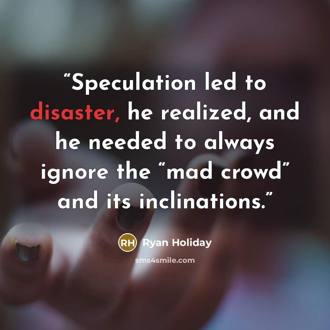 “Speculation led to disaster, he realized, and he needed to always ignore the “mad crowd” and its inclinations.” quote by Ryan Holiday