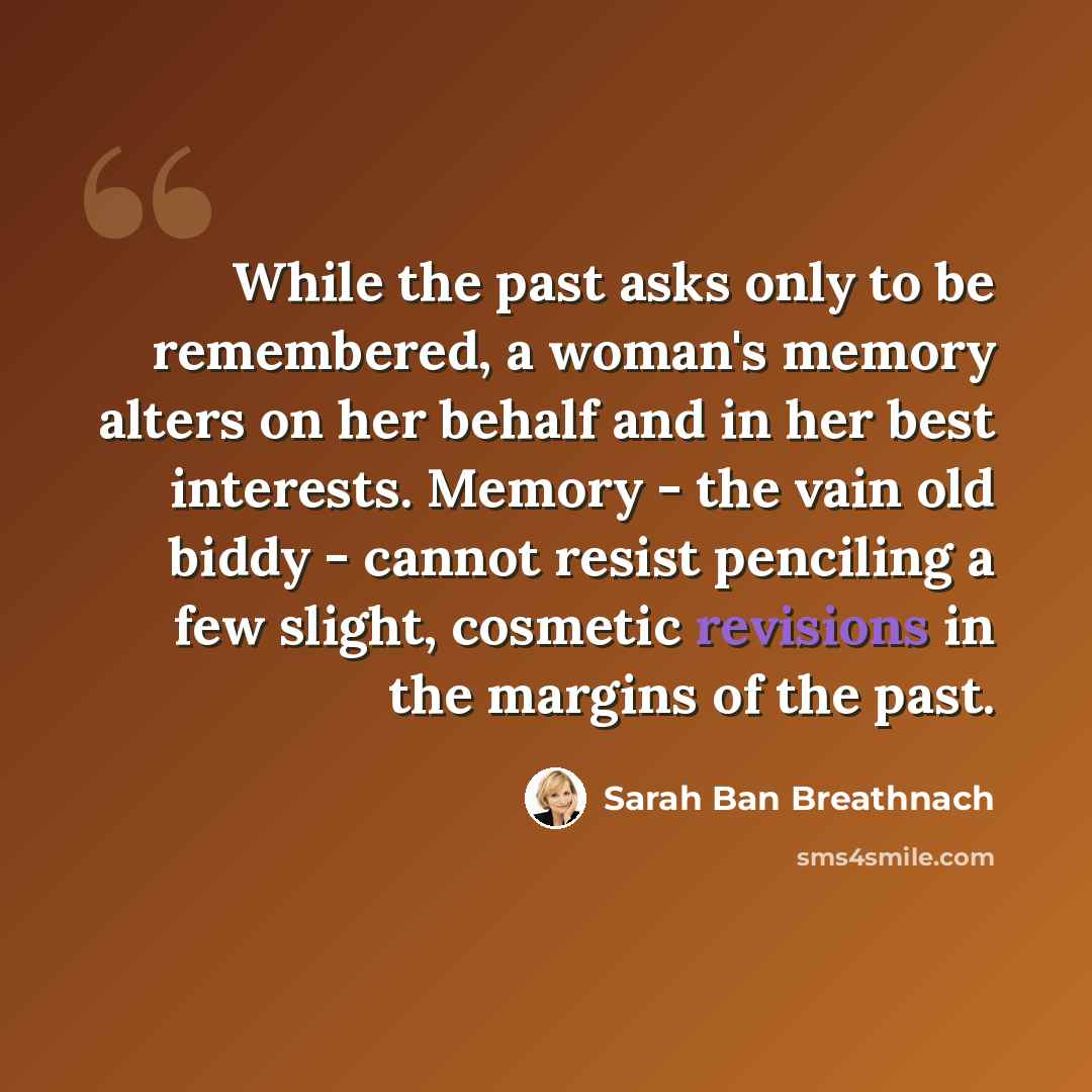“While the past asks only to be remembered, a woman's memory alters on her behalf and in her best interests. Memory - the vain old biddy - cannot resist penciling a few slight, cosmetic revisions in the margins of the past.” quote by Sarah Ban Breathnach
