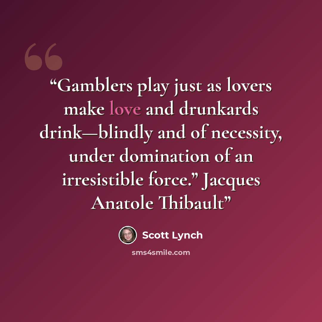 “Gamblers play just as lovers make love and drunkards drink—blindly and of necessity, under domination of an irresistible force.” Jacques Anatole Thibault” quote by Scott Lynch
