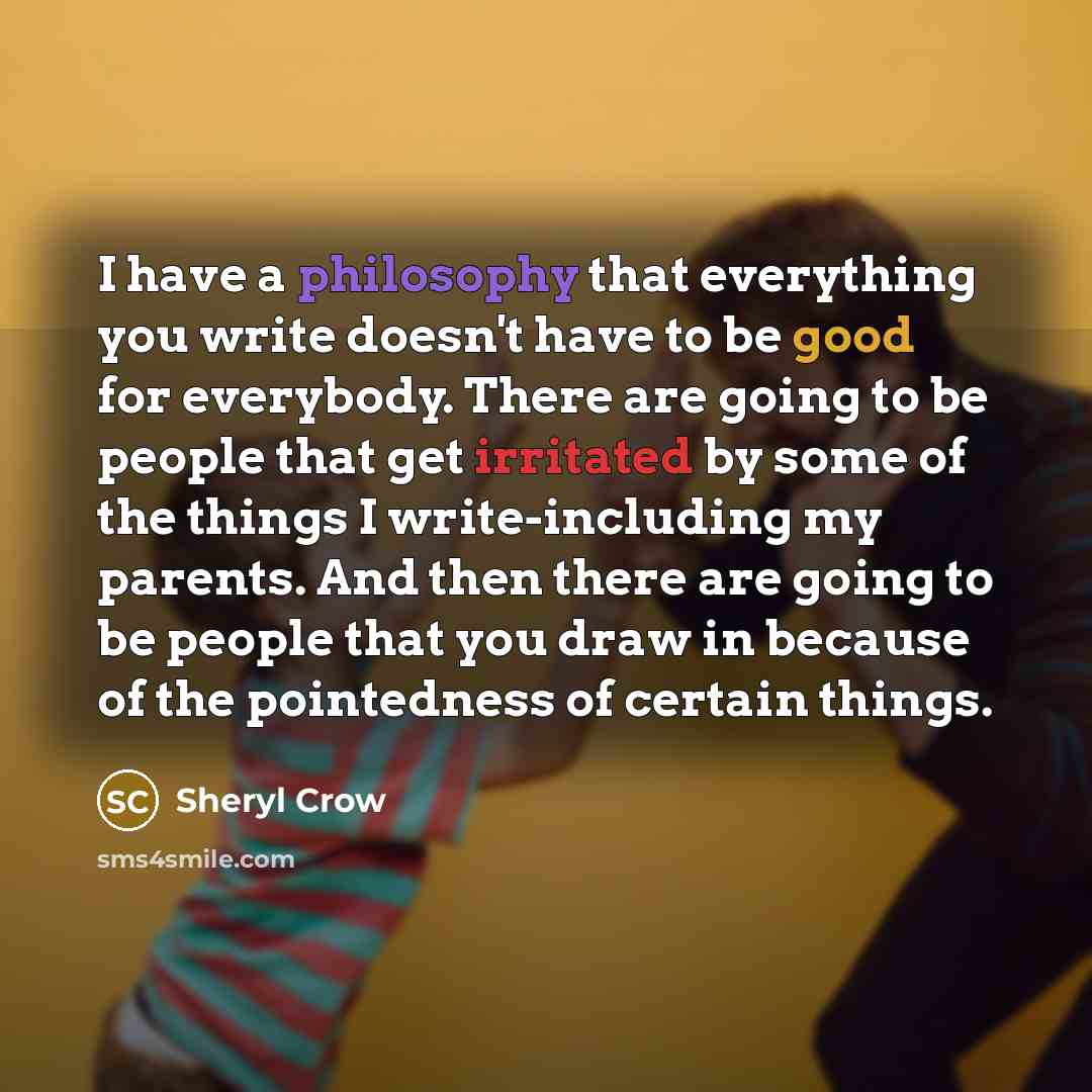 “I have a philosophy that everything you write doesn't have to be good for everybody. There are going to be people that get irritated by some of the things I write-including my parents. And then there are going to be people that you draw in because of the pointedness of certain things.” quote by Sheryl Crow