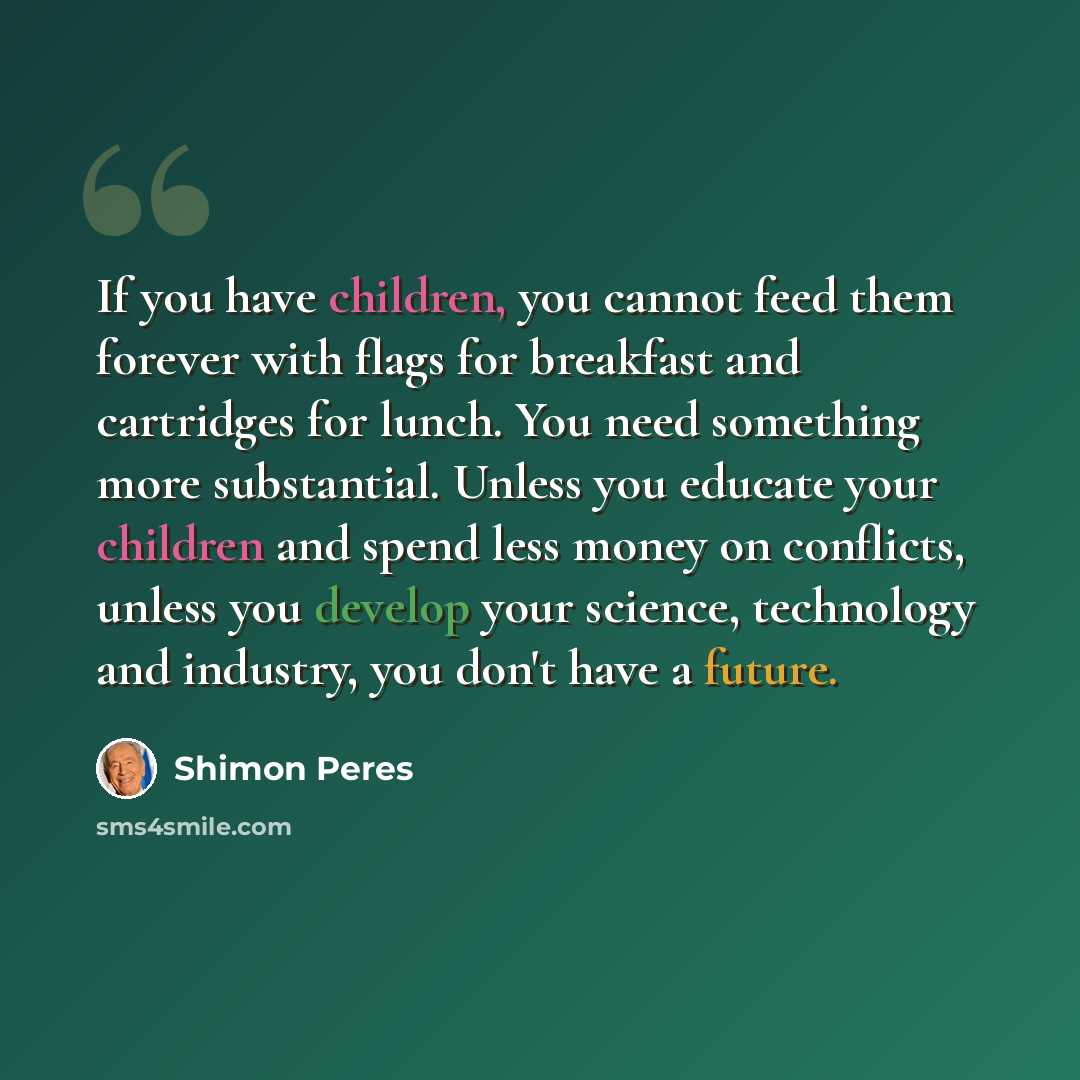 “If you have children, you cannot feed them forever with flags for breakfast and cartridges for lunch. You need something more substantial. Unless you educate your children and spend less money on conflicts, unless you develop your science, technology and industry, you don't have a future.” quote by Shimon Peres