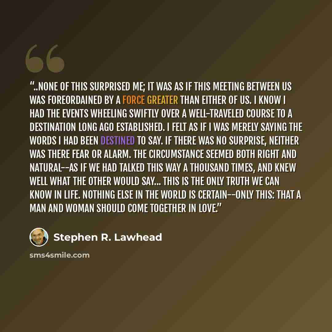 “..none of this surprised me; it was as if this meeting between us was foreordained by a force greater than either of us. I know I had the events wheeling swiftly over a well-traveled course to a destination long ago established. I felt as if I was merely saying the words I had been destined to…” quote by Stephen R. Lawhead