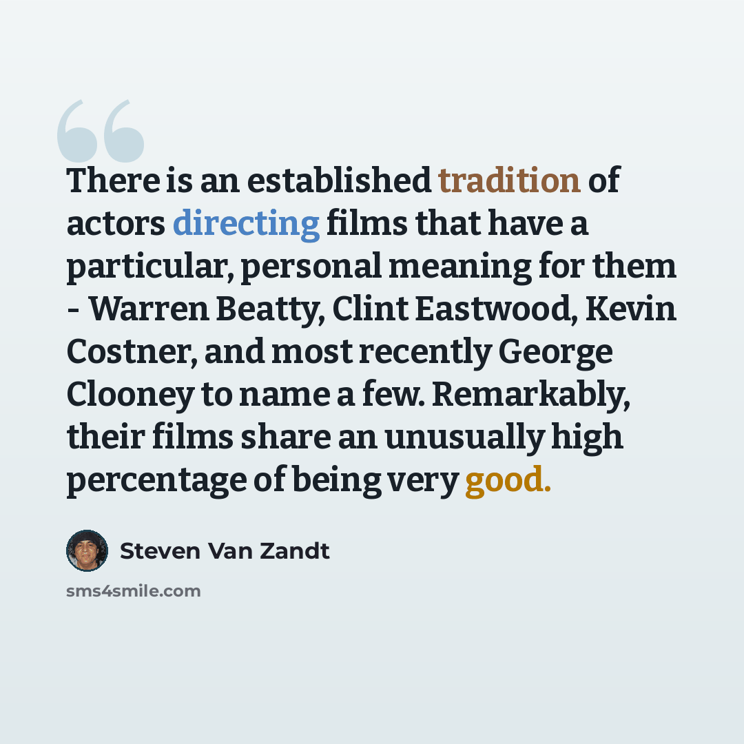 “There is an established tradition of actors directing films that have a particular, personal meaning for them - Warren Beatty, Clint Eastwood, Kevin Costner, and most recently George Clooney to name a few. Remarkably, their films share an unusually high percentage of being very good.” quote by Steven Van Zandt