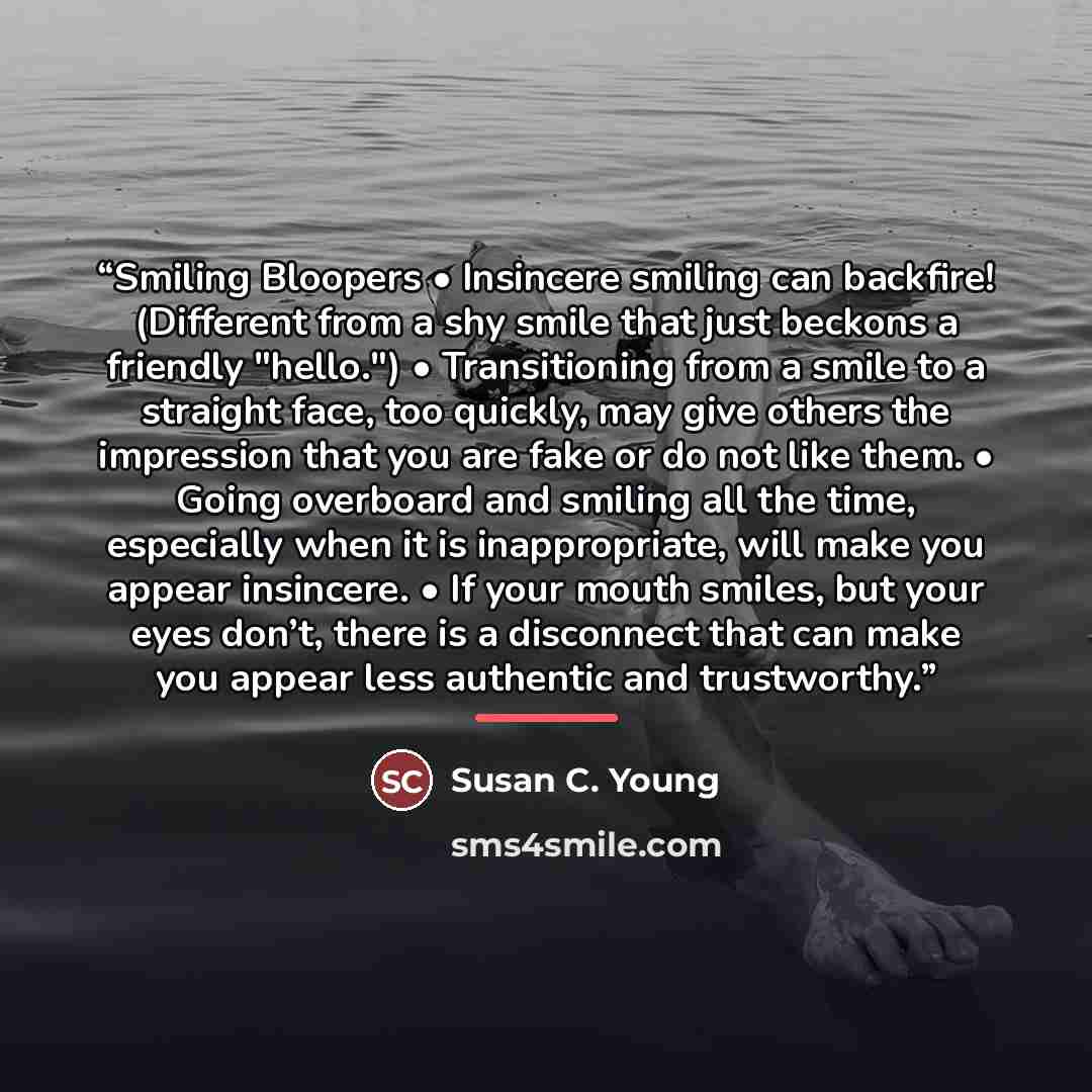 “Smiling Bloopers • Insincere smiling can backfire! (Different from a shy smile that just beckons a friendly "hello.") • Transitioning from a smile to a straight face, too quickly, may give others the impression that you are fake or do not like them. • Going overboard and smiling all the time…” quote by Susan C. Young