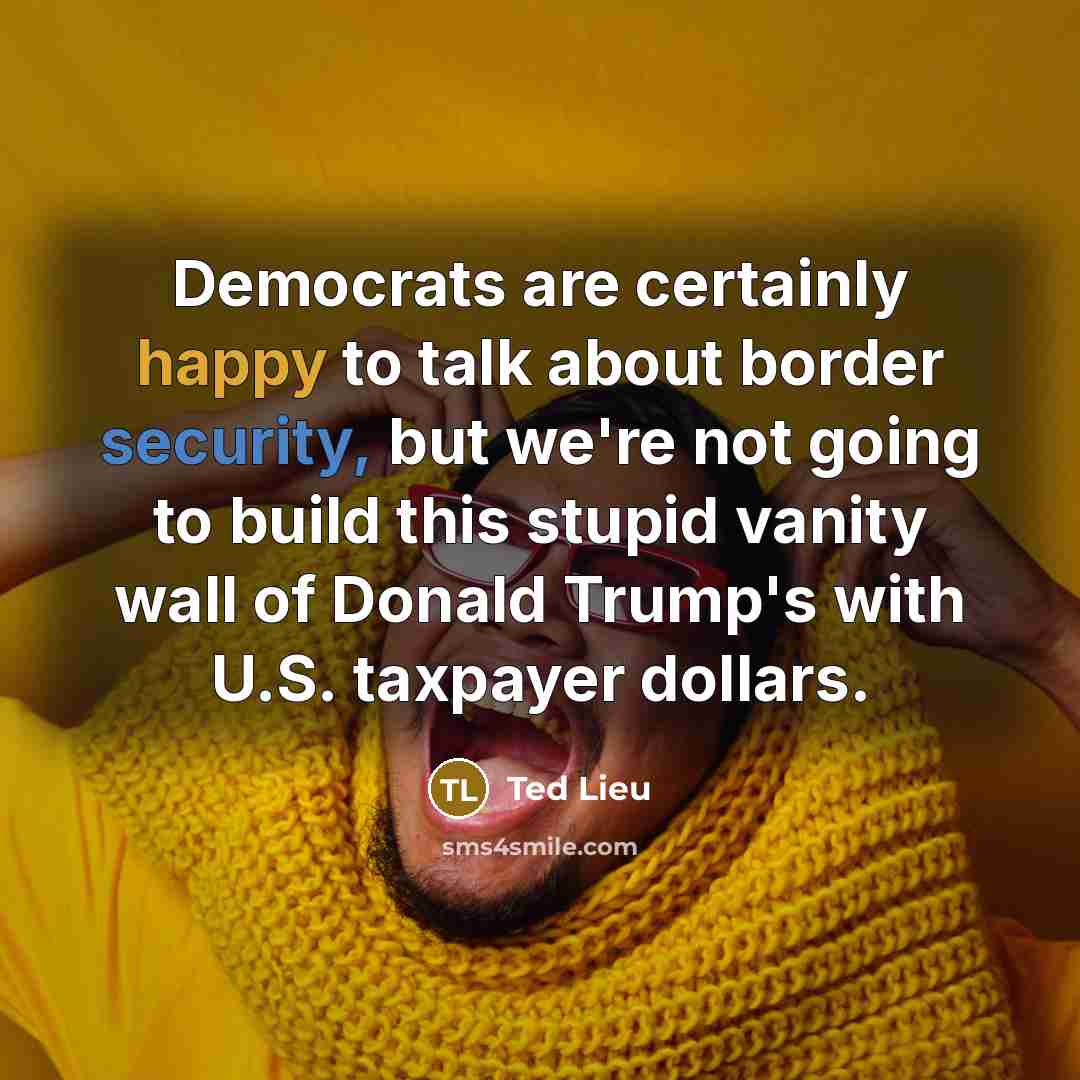“Democrats are certainly happy to talk about border security, but we're not going to build this stupid vanity wall of Donald Trump's with U.S. taxpayer dollars.” quote by Ted Lieu