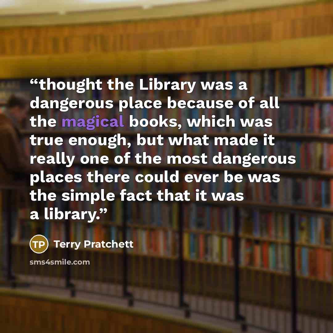 “thought the Library was a dangerous place because of all the magical books, which was true enough, but what made it really one of the most dangerous places there could ever be was the simple fact that it was a library.” quote by Terry Pratchett