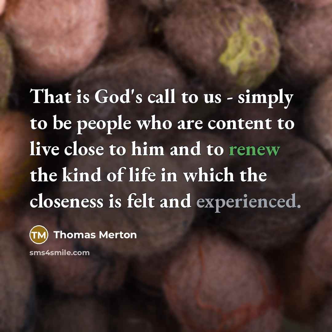 “That is God's call to us - simply to be people who are content to live close to him and to renew the kind of life in which the closeness is felt and experienced.” quote by Thomas Merton