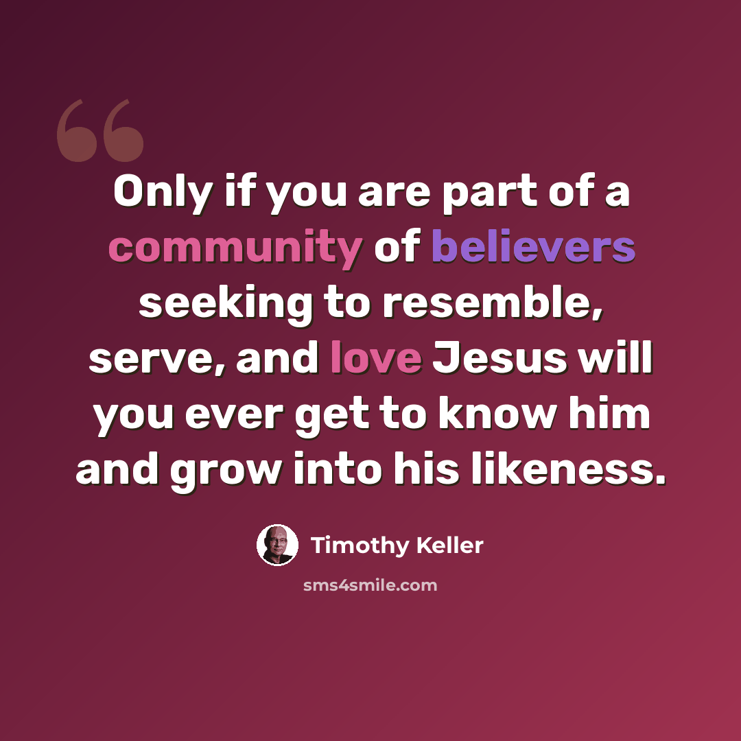 “Only if you are part of a community of believers seeking to resemble, serve, and love Jesus will you ever get to know him and grow into his likeness.” quote by Timothy Keller