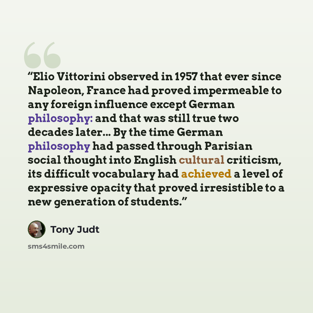 “Elio Vittorini observed in 1957 that ever since Napoleon, France had proved impermeable to any foreign influence except German philosophy: and that was still true two decades later... By the time German philosophy had passed through Parisian social thought into English cultural criticism, its…” quote by Tony Judt