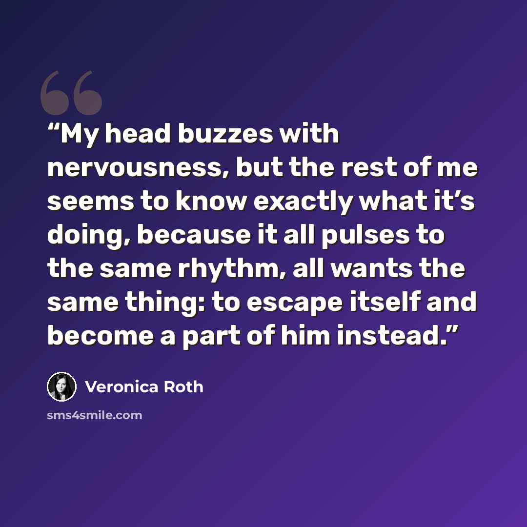 “My head buzzes with nervousness, but the rest of me seems to know exactly what it’s doing, because it all pulses to the same rhythm, all wants the same thing: to escape itself and become a part of him instead.” quote by Veronica Roth