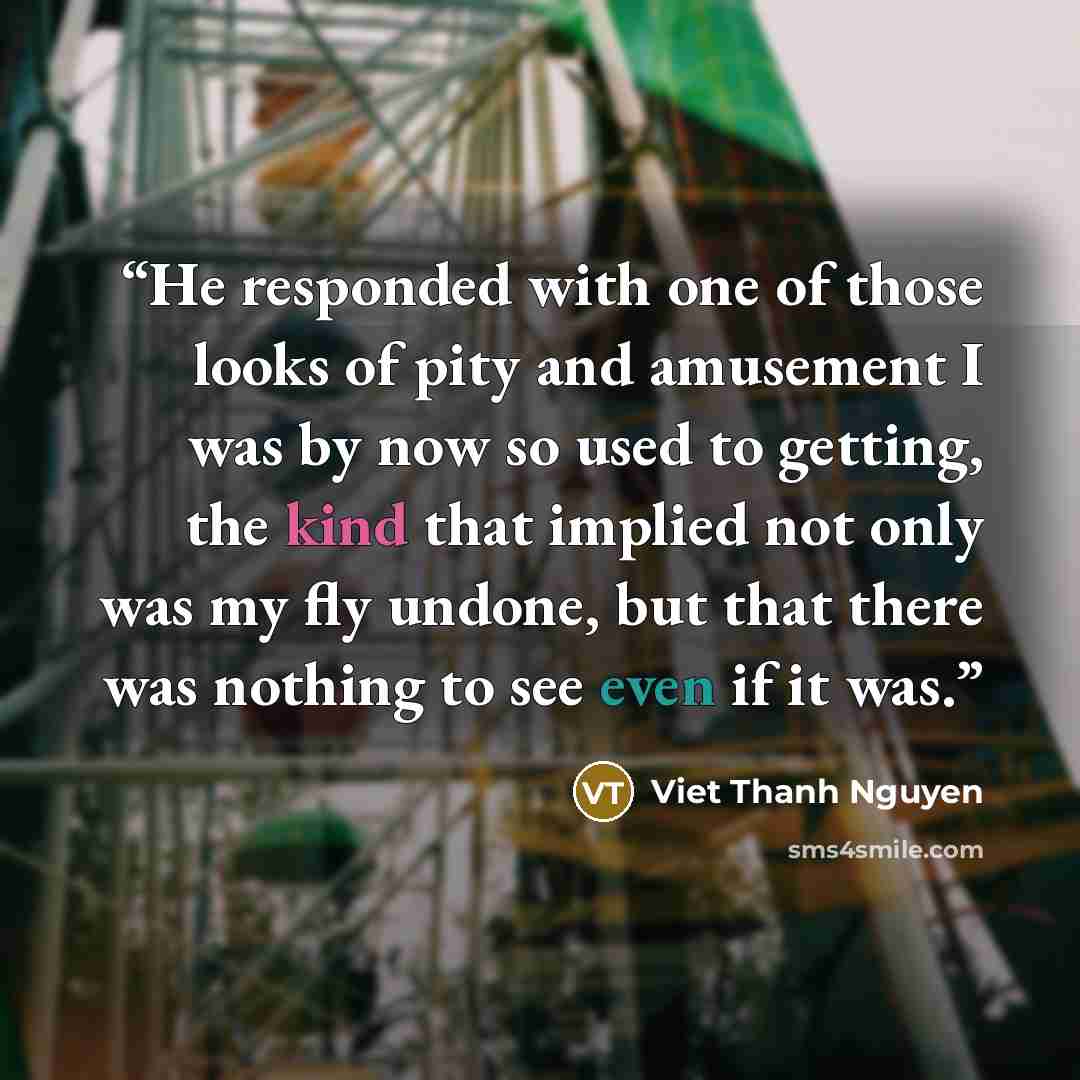“He responded with one of those looks of pity and amusement I was by now so used to getting, the kind that implied not only was my fly undone, but that there was nothing to see even if it was.” quote by Viet Thanh Nguyen