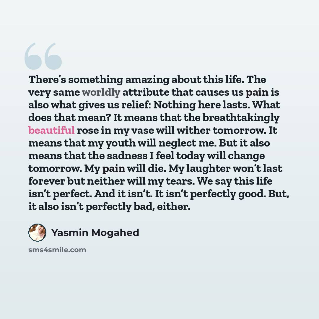 “There’s something amazing about this life. The very same worldly attribute that causes us pain is also what gives us relief: Nothing here lasts. What does that mean? It means that the breathtakingly beautiful rose in my vase will wither tomorrow. It means that my youth will neglect me. But it also…” quote by Yasmin Mogahed