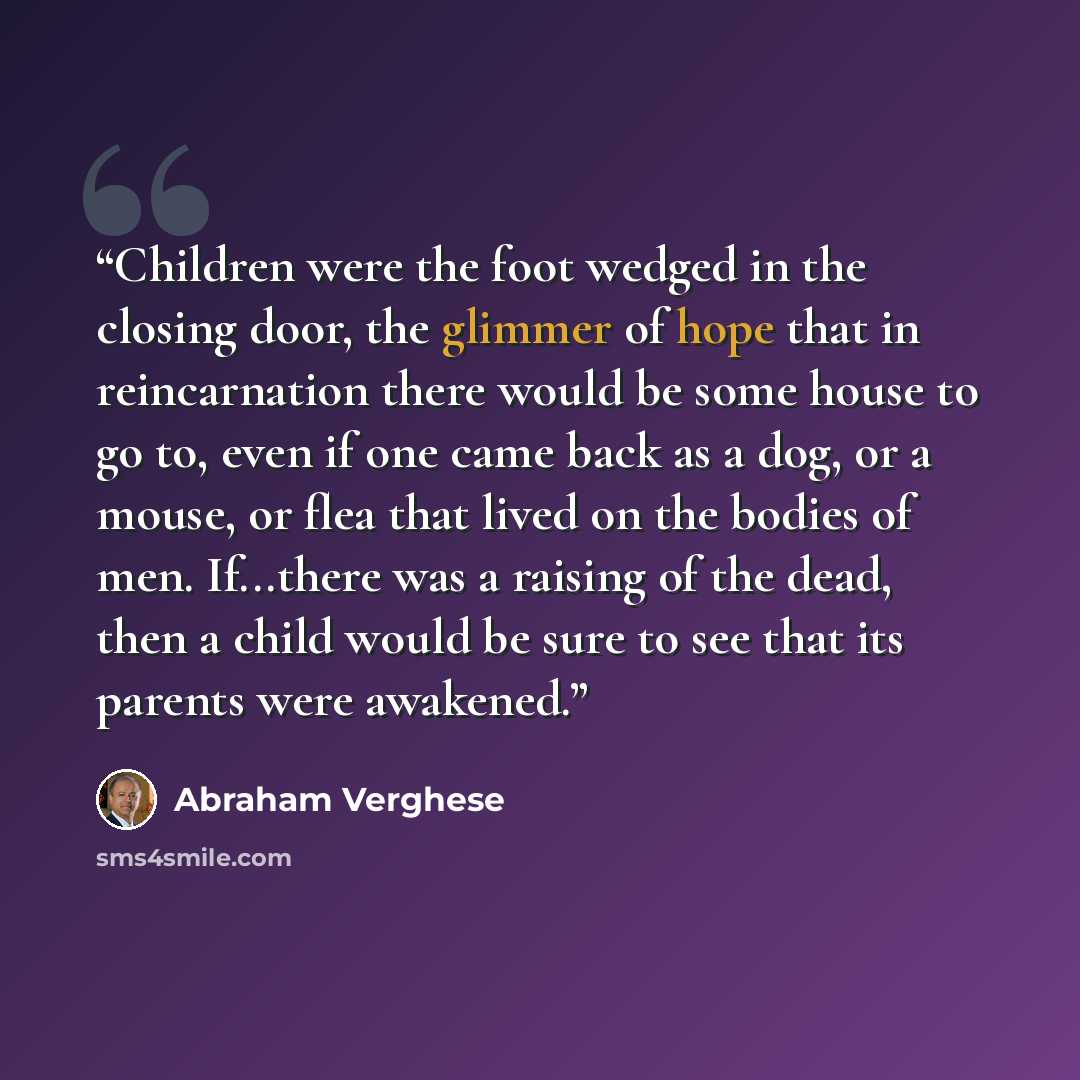 “Children were the foot wedged in the closing door, the glimmer of hope that in reincarnation there would be some house to go to, even if one came back as a dog, or a mouse, or flea that lived on the bodies of men. If...there was a raising of the dead, then a child would be sure to see that its…” quote by Abraham Verghese