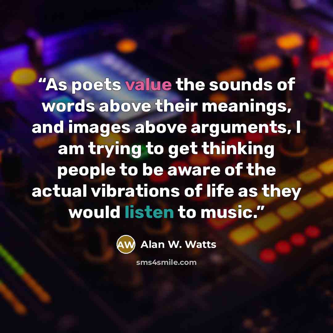 “As poets value the sounds of words above their meanings, and images above arguments, I am trying to get thinking people to be aware of the actual vibrations of life as they would listen to music.” quote by Alan W. Watts