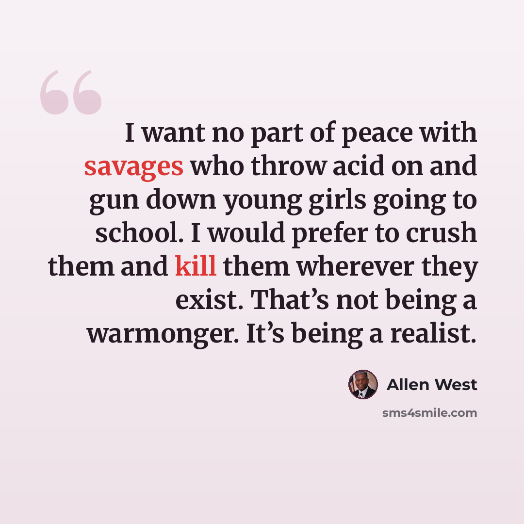 “I want no part of peace with savages who throw acid on and gun down young girls going to school. I would prefer to crush them and kill them wherever they exist. That’s not being a warmonger. It’s being a realist.” quote by Allen West