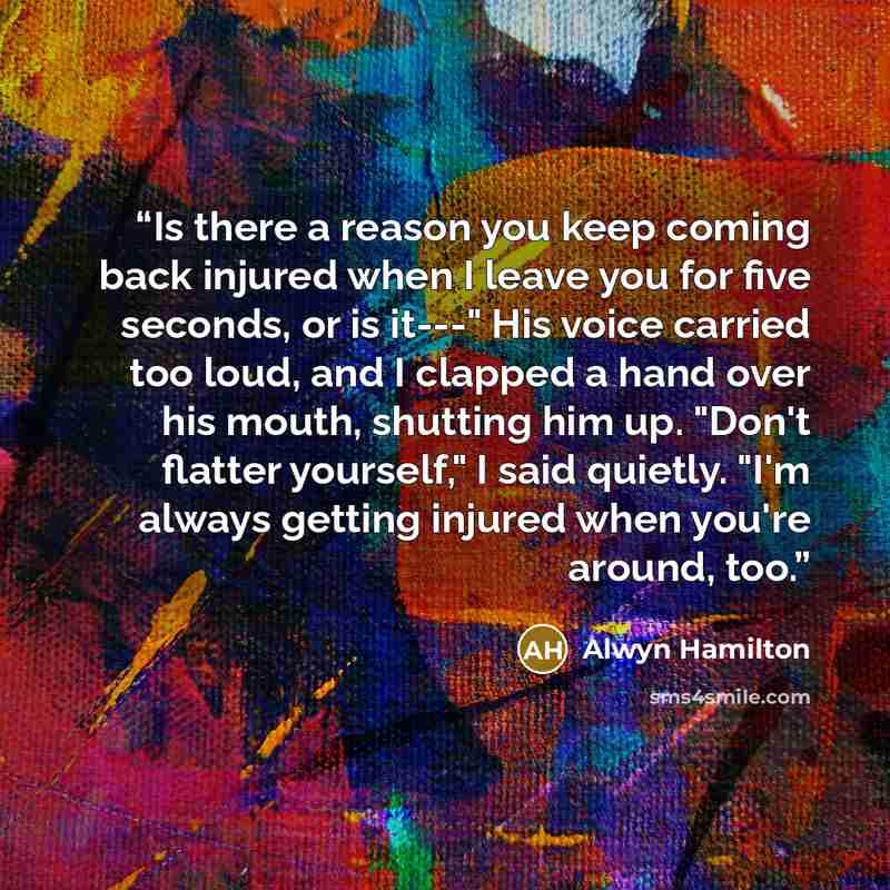 “Is there a reason you keep coming back injured when I leave you for five seconds, or is it---" His voice carried too loud, and I clapped a hand over his mouth, shutting him up. "Don't flatter yourself," I said quietly. "I'm always getting injured when you're around, too.” quote by Alwyn Hamilton