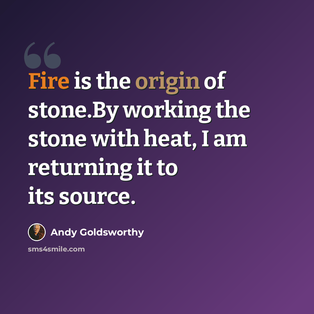 “Fire is the origin of stone.By working the stone with heat, I am returning it to its source.” quote by Andy Goldsworthy