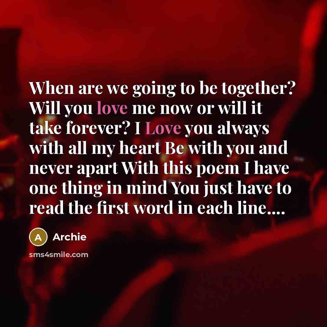 “When are we going to be together? Will you love me now or will it take forever? I Love you always with all my heart Be with you and never apart With this poem I have one thing in mind You just have to read the first word in each line….” quote by Archie