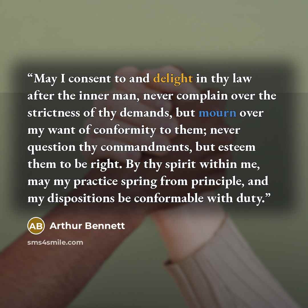 “May I consent to and delight in thy law after the inner man, never complain over the strictness of thy demands, but mourn over my want of conformity to them; never question thy commandments, but esteem them to be right. By thy spirit within me, may my practice spring from principle, and my…” quote by Arthur Bennett
