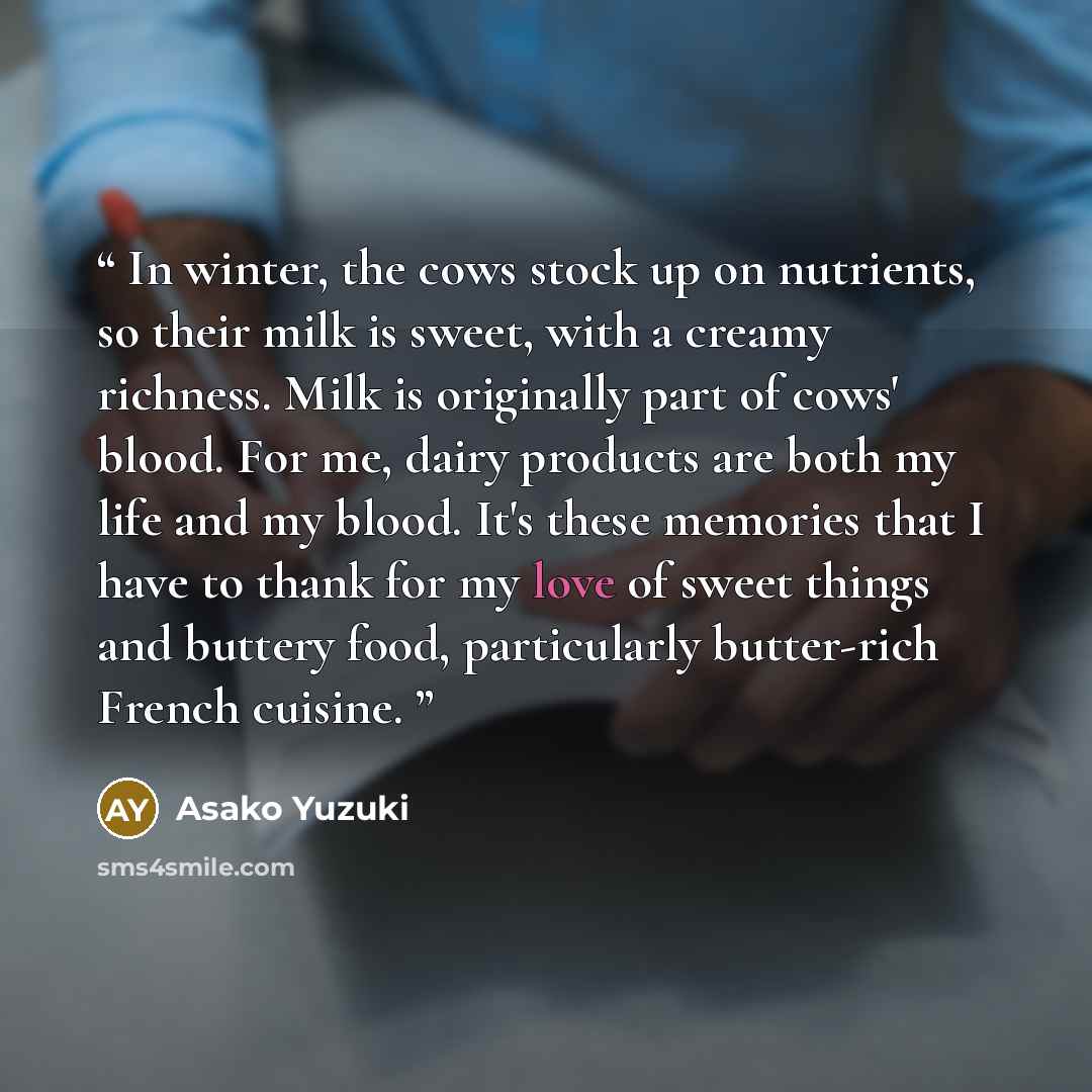 “In winter, the cows stock up on nutrients, so their milk is sweet, with a creamy richness. Milk is originally part of cows' blood. For me, dairy products are both my life and my blood. It's these memories that I have to thank for my love of sweet things and buttery food, particularly butter-rich…” quote by Asako Yuzuki