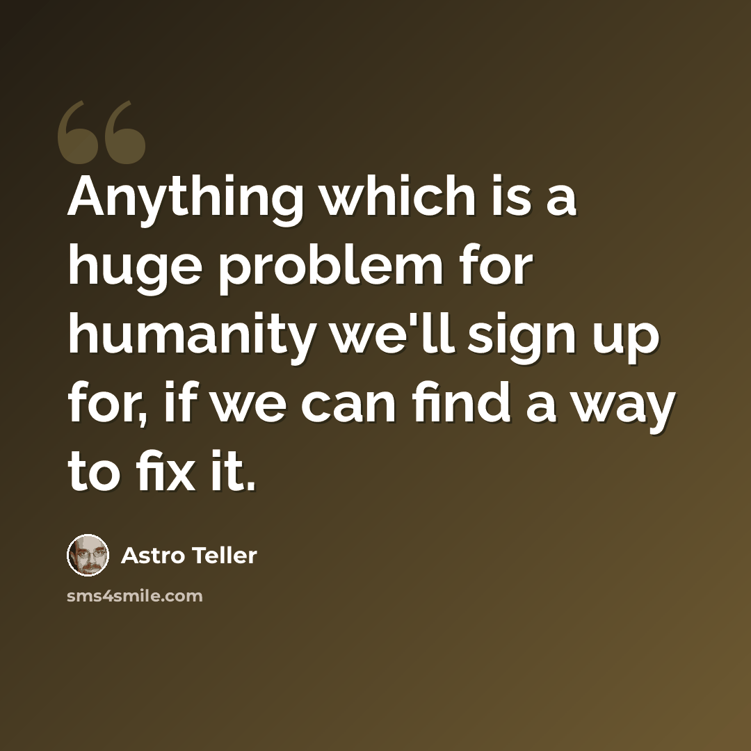 “Anything which is a huge problem for humanity we'll sign up for, if we can find a way to fix it.” quote by Astro Teller