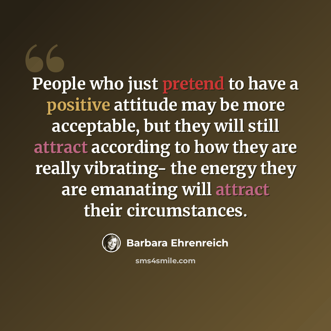 “People who just pretend to have a positive attitude may be more acceptable, but they will still attract according to how they are really vibrating- the energy they are emanating will attract their circumstances.” quote by Barbara Ehrenreich