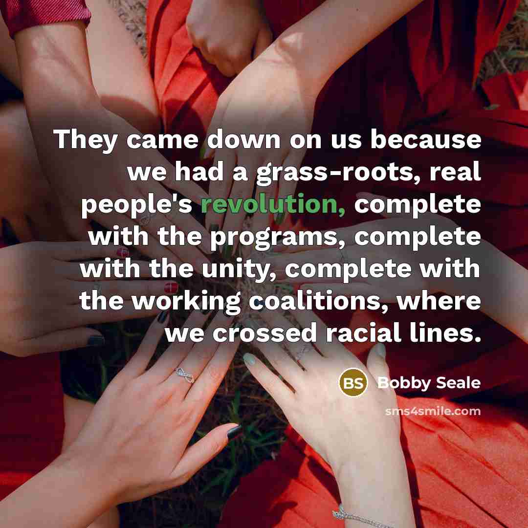 “They came down on us because we had a grass-roots, real people's revolution, complete with the programs, complete with the unity, complete with the working coalitions, where we crossed racial lines.” quote by Bobby Seale