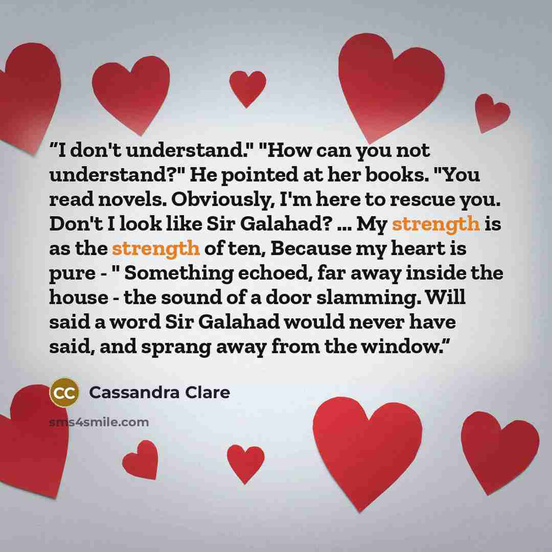 “I don't understand." "How can you not understand?" He pointed at her books. "You read novels. Obviously, I'm here to rescue you. Don't I look like Sir Galahad? ... My strength is as the strength of ten, Because my heart is pure - " Something echoed, far away inside the house - the sound of a door…” quote by Cassandra Clare