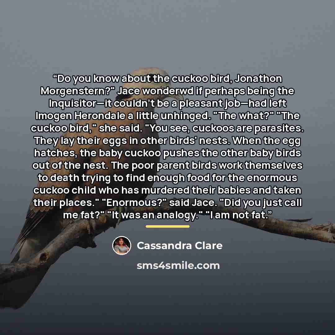 “Do you know about the cuckoo bird, Jonathon Morgenstern?" Jace wonderwd if perhaps being the Inquisitor—it couldn't be a pleasant job—had left Imogen Herondale a little unhinged. "The what?" "The cuckoo bird," she said. "You see, cuckoos are parasites. They lay their eggs in other birds' nests…” quote by Cassandra Clare