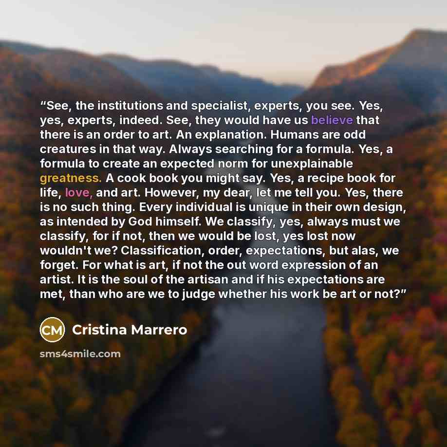 “See, the institutions and specialist, experts, you see. Yes, yes, experts, indeed. See, they would have us believe that there is an order to art. An explanation. Humans are odd creatures in that way. Always searching for a formula. Yes, a formula to create an expected norm for unexplainable…” quote by Cristina Marrero
