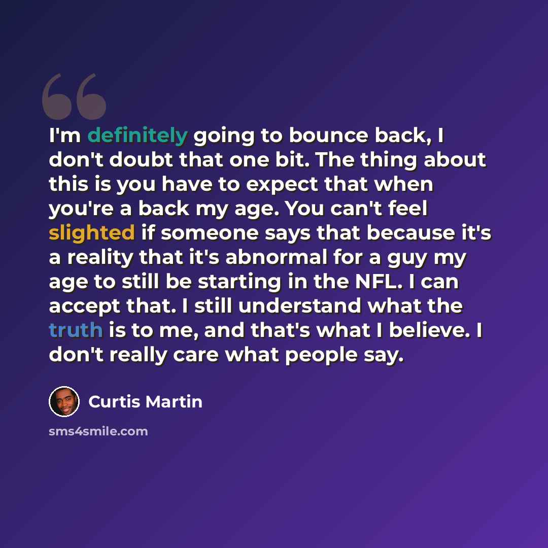 “I'm definitely going to bounce back, I don't doubt that one bit. The thing about this is you have to expect that when you're a back my age. You can't feel slighted if someone says that because it's a reality that it's abnormal for a guy my age to still be starting in the NFL. I can accept that. I…” quote by Curtis Martin