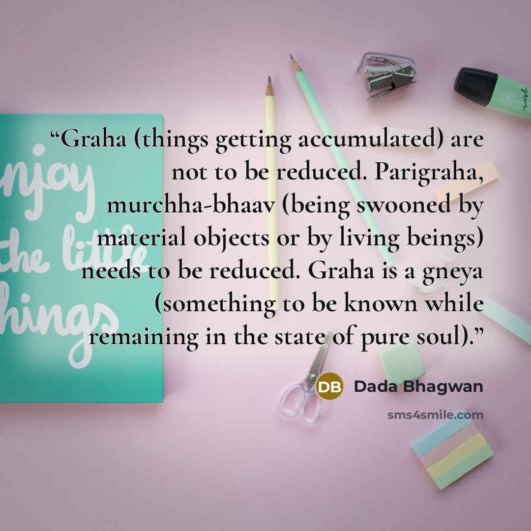 “Graha (things getting accumulated) are not to be reduced. Parigraha, murchha-bhaav (being swooned by material objects or by living beings) needs to be reduced. Graha is a gneya (something to be known while remaining in the state of pure soul).” quote by Dada Bhagwan