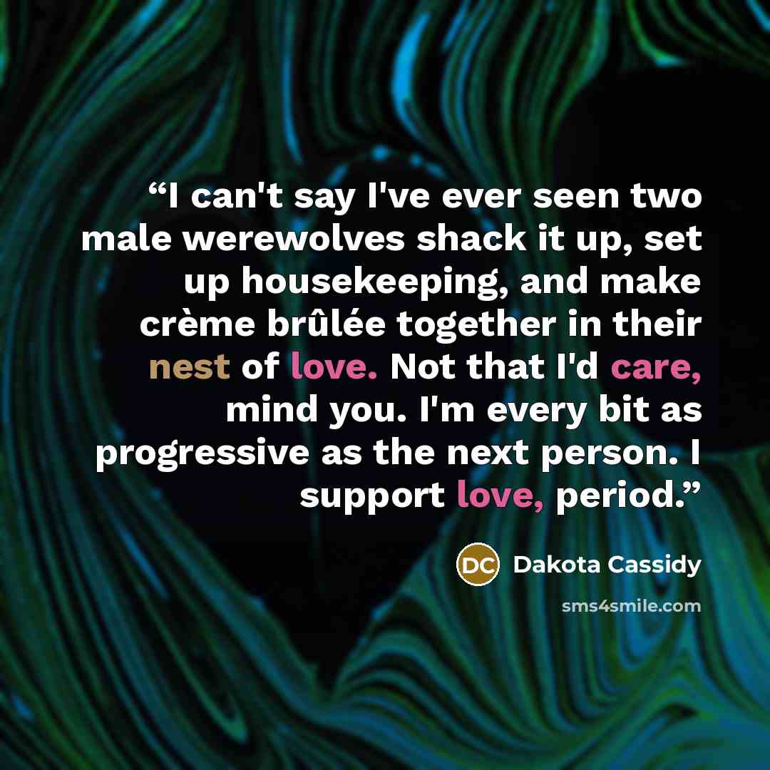 “I can't say I've ever seen two male werewolves shack it up, set up housekeeping, and make crème brûlée together in their nest of love. Not that I'd care, mind you. I'm every bit as progressive as the next person. I support love, period.” quote by Dakota Cassidy